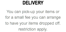 DELIVERY You can pick-up your items or for a small fee you can arrange to have your items dropped off. restriction apply.