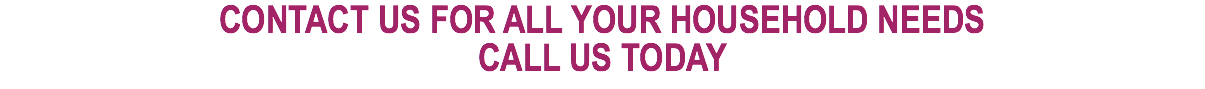 CONTACT US FOR ALL YOUR HOUSEHOLD NEEDS CALL US TODAY